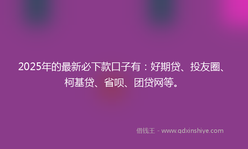 2025年的最新必下款口子有：好期贷、投友圈、柯基贷、省呗、团贷网等。