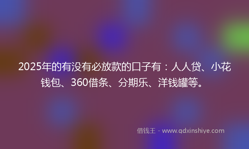 2025年的有没有必放款的口子有：人人贷、小花钱包、360借条、分期乐、洋钱罐等。