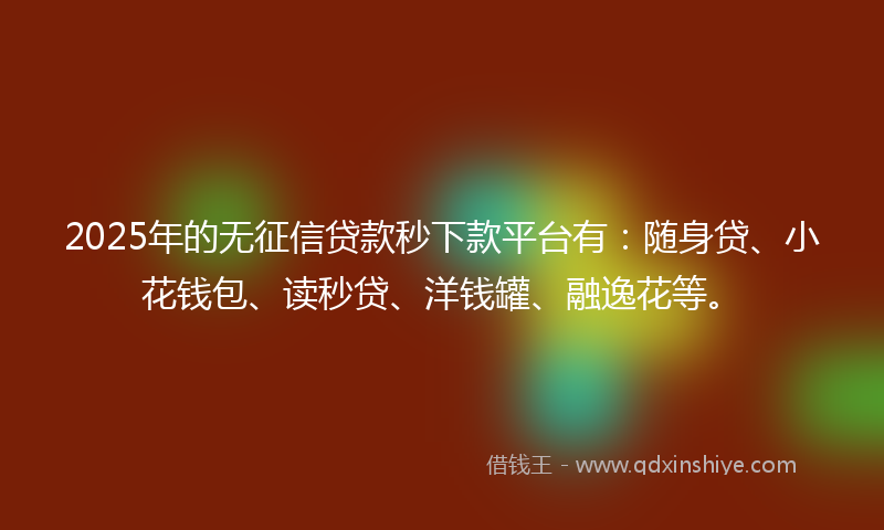2025年的无征信贷款秒下款平台有：随身贷、小花钱包、读秒贷、洋钱罐、融逸花等。
