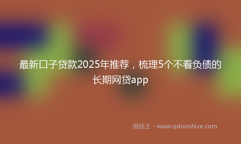 最新口子贷款2025年推荐，梳理5个不看负债的长期网贷app