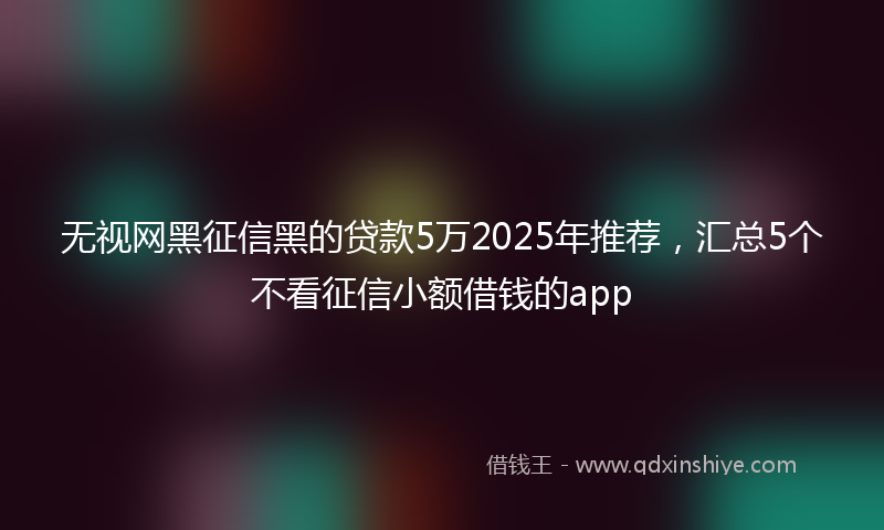 无视网黑征信黑的贷款5万2025年推荐，汇总5个不看征信小额借钱的app