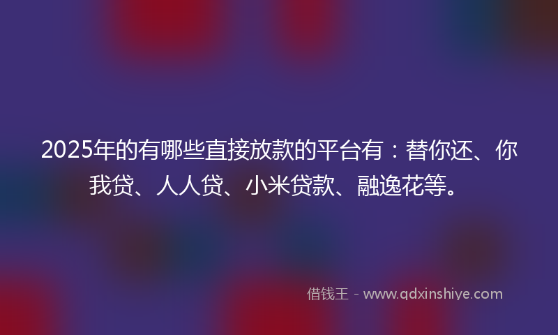 2025年的有哪些直接放款的平台有：替你还、你我贷、人人贷、小米贷款、融逸花等。