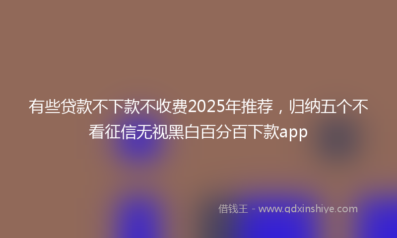 有些贷款不下款不收费2025年推荐，归纳五个不看征信无视黑白百分百下款app