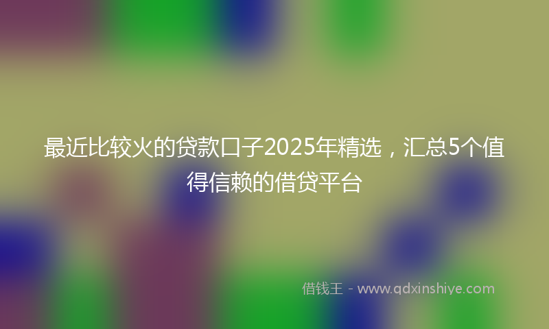 最近比较火的贷款口子2025年精选，汇总5个值得信赖的借贷平台