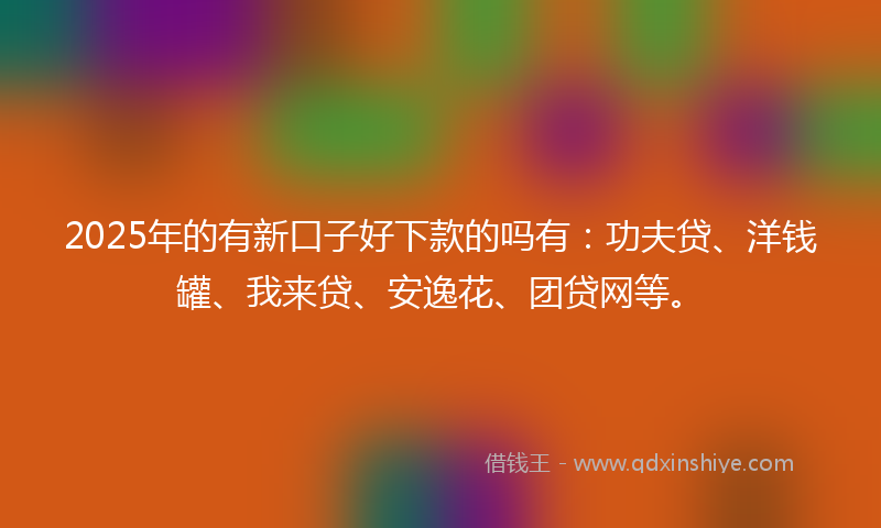 2025年的有新口子好下款的吗有：功夫贷、洋钱罐、我来贷、安逸花、团贷网等。