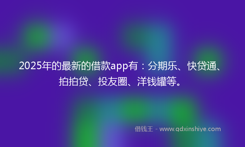 2025年的最新的借款app有：分期乐、快贷通、拍拍贷、投友圈、洋钱罐等。
