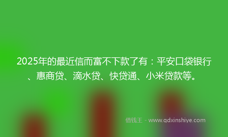 2025年的最近信而富不下款了有：平安口袋银行、惠商贷、滴水贷、快贷通、小米贷款等。