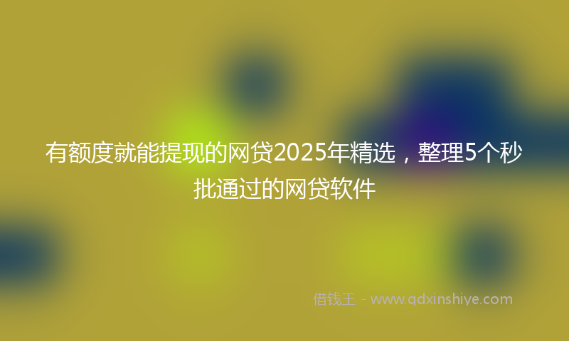 有额度就能提现的网贷2025年精选，整理5个秒批通过的网贷软件