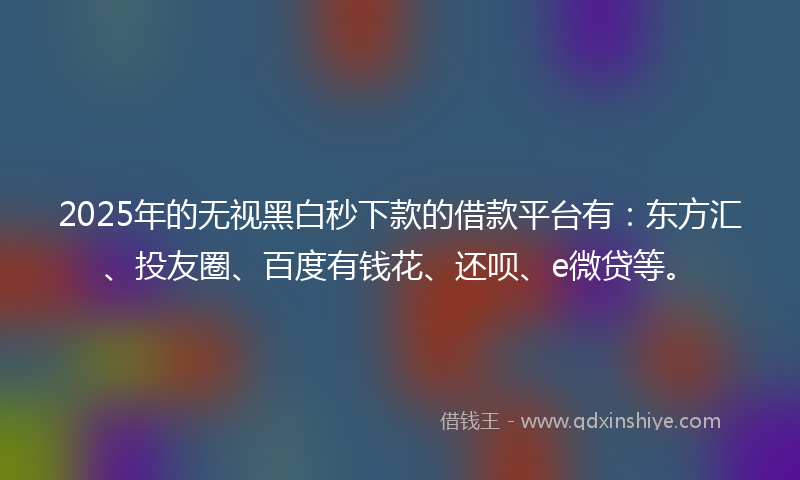 2025年的无视黑白秒下款的借款平台有：东方汇、投友圈、百度有钱花、还呗、e微贷等。