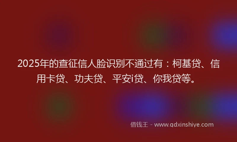 2025年的查征信人脸识别不通过有：柯基贷、信用卡贷、功夫贷、平安i贷、你我贷等。