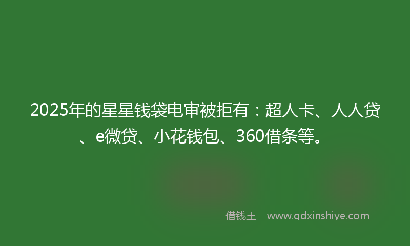 2025年的星星钱袋电审被拒有：超人卡、人人贷、e微贷、小花钱包、360借条等。