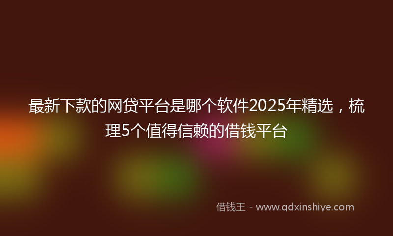 最新下款的网贷平台是哪个软件2025年精选，梳理5个值得信赖的借钱平台
