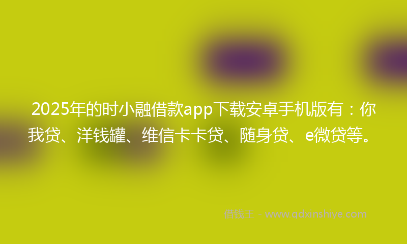 2025年的时小融借款app下载安卓手机版有：你我贷、洋钱罐、维信卡卡贷、随身贷、e微贷等。