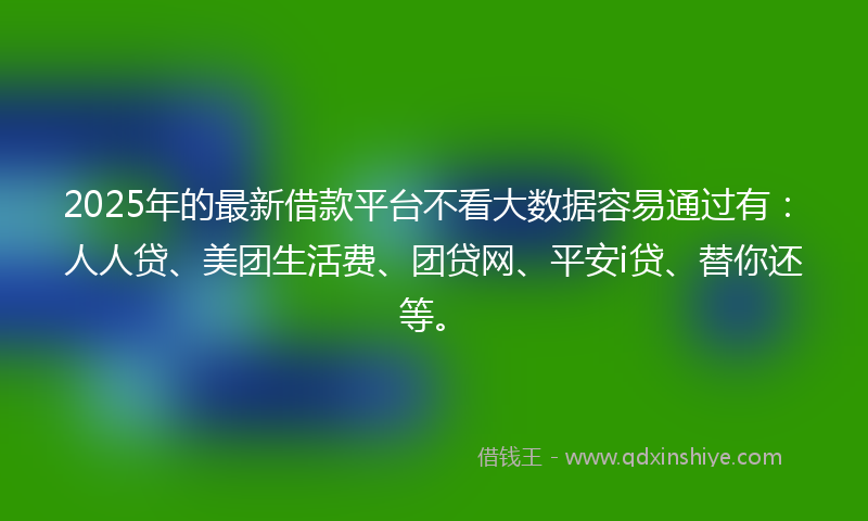 2025年的最新借款平台不看大数据容易通过有：人人贷、美团生活费、团贷网、平安i贷、替你还等。