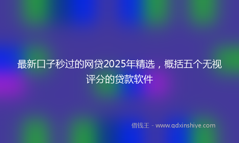 最新口子秒过的网贷2025年精选，概括五个无视评分的贷款软件