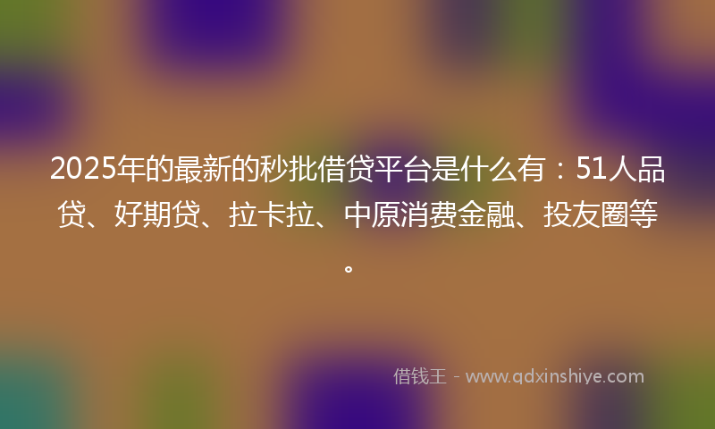 2025年的最新的秒批借贷平台是什么有：51人品贷、好期贷、拉卡拉、中原消费金融、投友圈等。