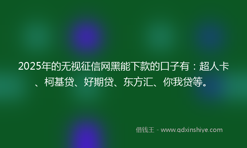 2025年的无视征信网黑能下款的口子有：超人卡、柯基贷、好期贷、东方汇、你我贷等。
