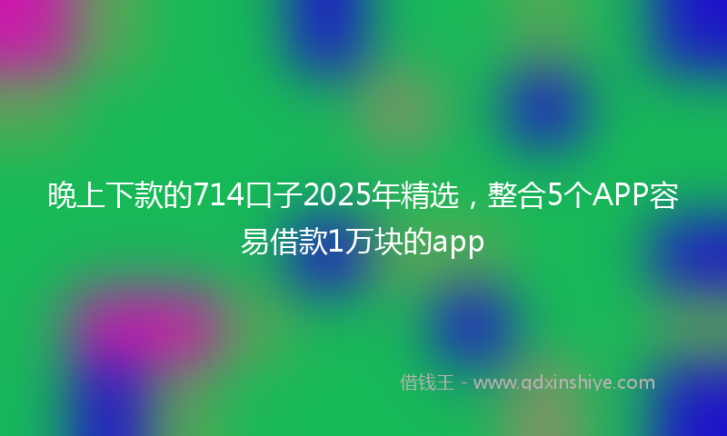 晚上下款的714口子2025年精选，整合5个APP容易借款1万块的app