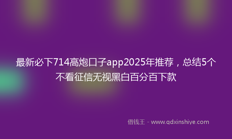 最新必下714高炮口子app2025年推荐，总结5个不看征信无视黑白百分百下款