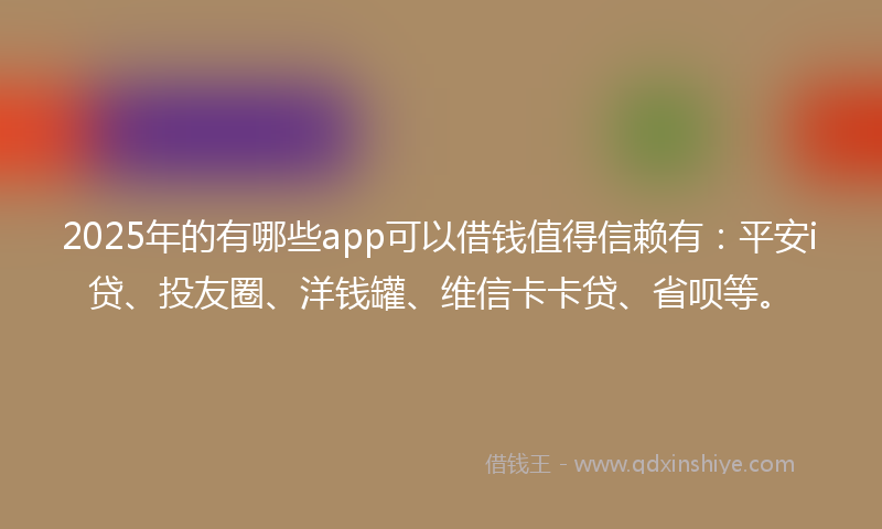 2025年的有哪些app可以借钱值得信赖有：平安i贷、投友圈、洋钱罐、维信卡卡贷、省呗等。
