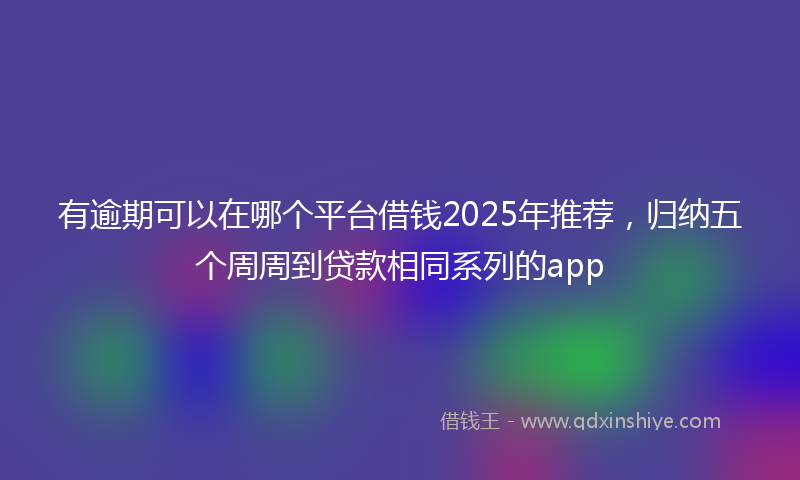 有逾期可以在哪个平台借钱2025年推荐，归纳五个周周到贷款相同系列的app