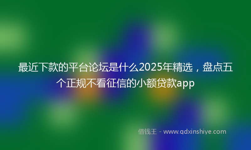 最近下款的平台论坛是什么2025年精选，盘点五个正规不看征信的小额贷款app