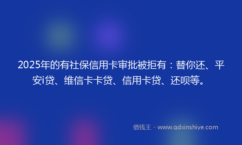 2025年的有社保信用卡审批被拒有：替你还、平安i贷、维信卡卡贷、信用卡贷、还呗等。