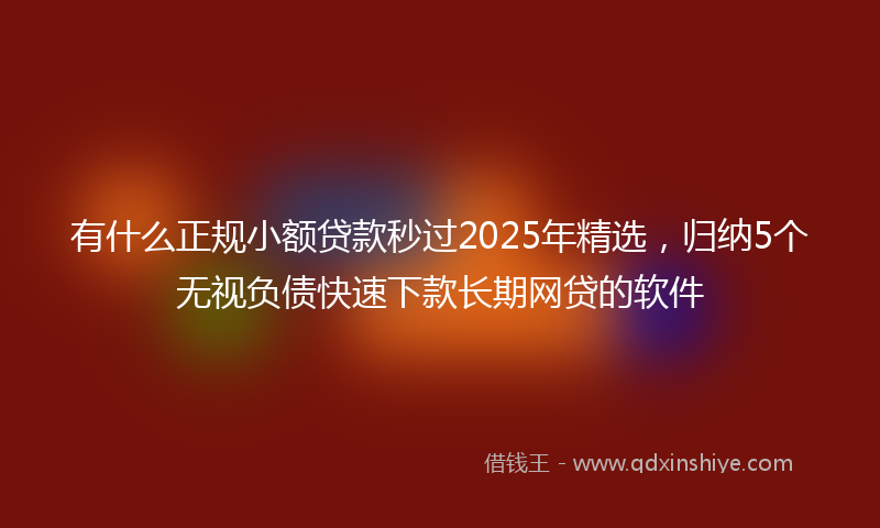 有什么正规小额贷款秒过2025年精选，归纳5个无视负债快速下款长期网贷的软件
