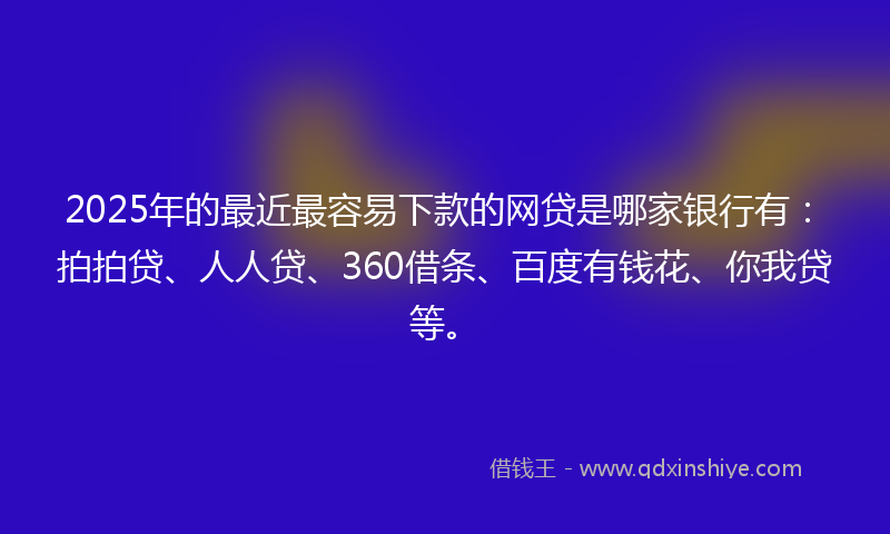 2025年的最近最容易下款的网贷是哪家银行有：拍拍贷、人人贷、360借条、百度有钱花、你我贷等。
