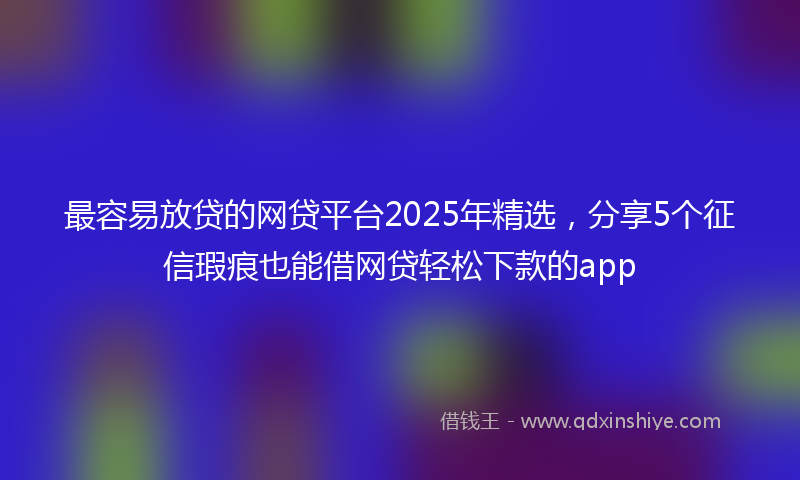 最容易放贷的网贷平台2025年精选，分享5个征信瑕疵也能借网贷轻松下款的app