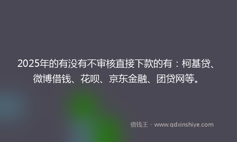 2025年的有没有不审核直接下款的有：柯基贷、微博借钱、花呗、京东金融、团贷网等。