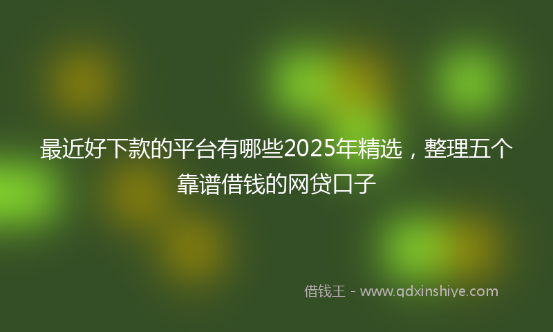 最近好下款的平台有哪些2025年精选，整理五个靠谱借钱的网贷口子