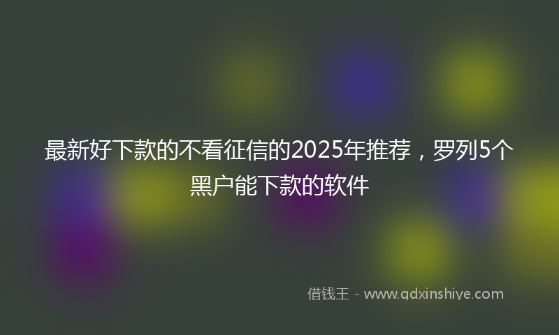 最新好下款的不看征信的2025年推荐，罗列5个黑户能下款的软件