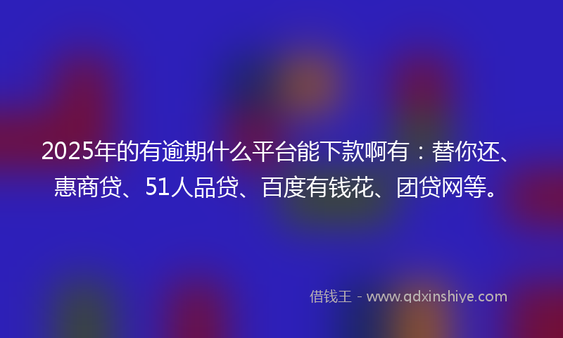 2025年的有逾期什么平台能下款啊有：替你还、惠商贷、51人品贷、百度有钱花、团贷网等。