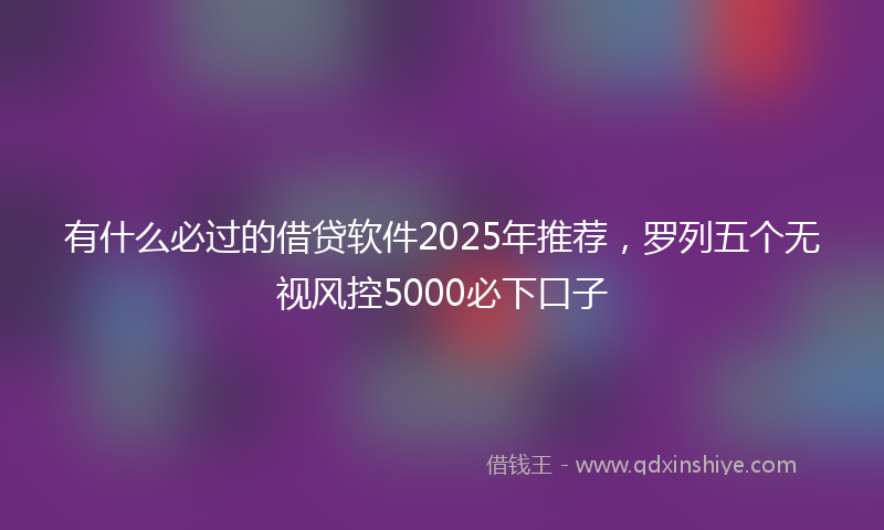 有什么必过的借贷软件2025年推荐，罗列五个无视风控5000必下口子