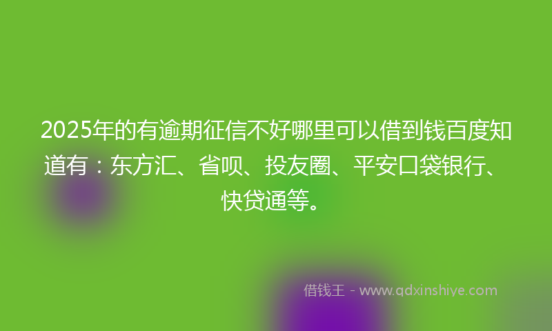 2025年的有逾期征信不好哪里可以借到钱百度知道有：东方汇、省呗、投友圈、平安口袋银行、快贷通等。
