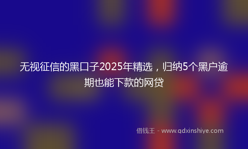 无视征信的黑口子2025年精选，归纳5个黑户逾期也能下款的网贷
