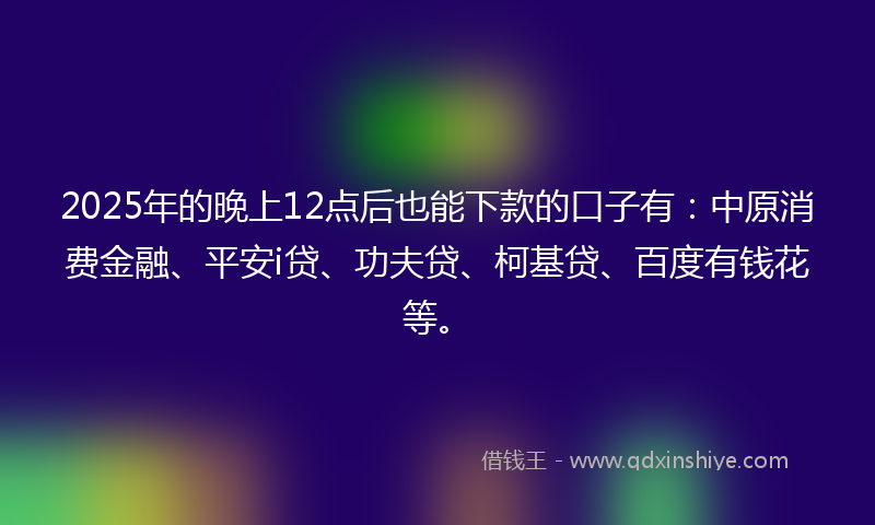 2025年的晚上12点后也能下款的口子有：中原消费金融、平安i贷、功夫贷、柯基贷、百度有钱花等。