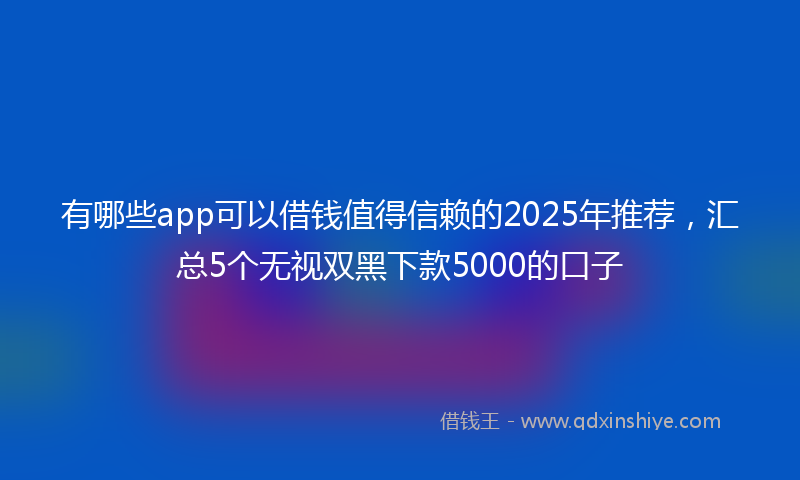 有哪些app可以借钱值得信赖的2025年推荐，汇总5个无视双黑下款5000的口子