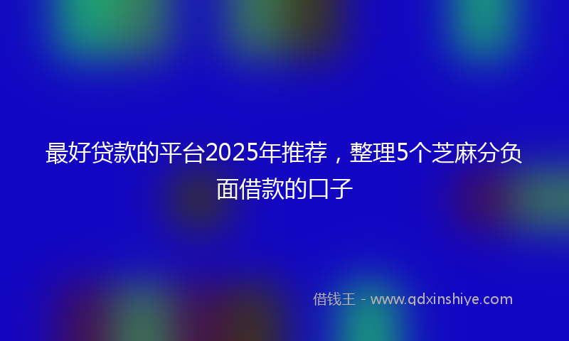 最好贷款的平台2025年推荐，整理5个芝麻分负面借款的口子