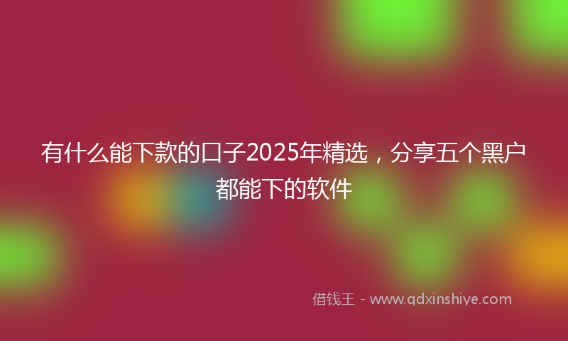 有什么能下款的口子2025年精选，分享五个黑户都能下的软件