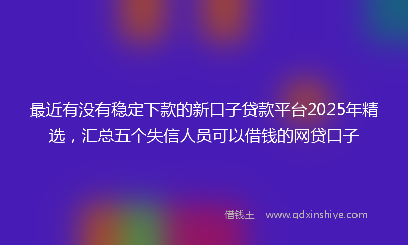 最近有没有稳定下款的新口子贷款平台2025年精选，汇总五个失信人员可以借钱的网贷口子