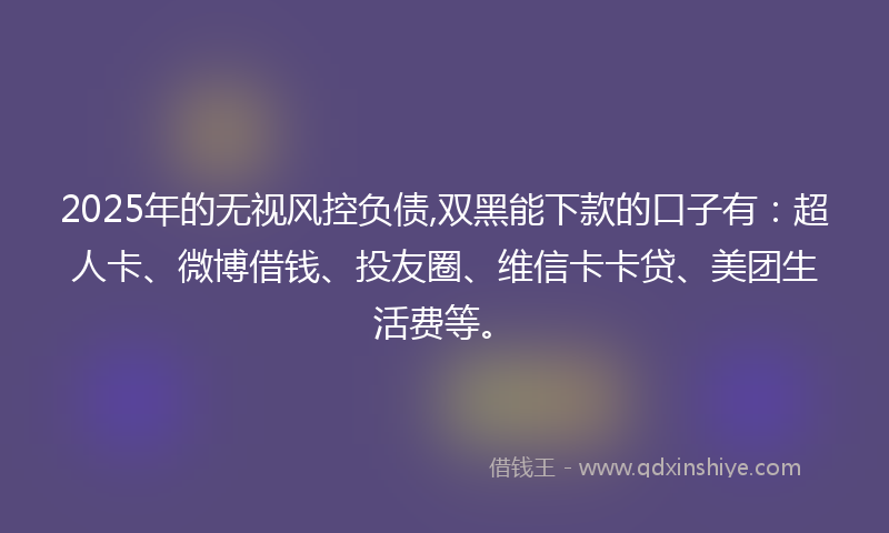 2025年的无视风控负债,双黑能下款的口子有：超人卡、微博借钱、投友圈、维信卡卡贷、美团生活费等。