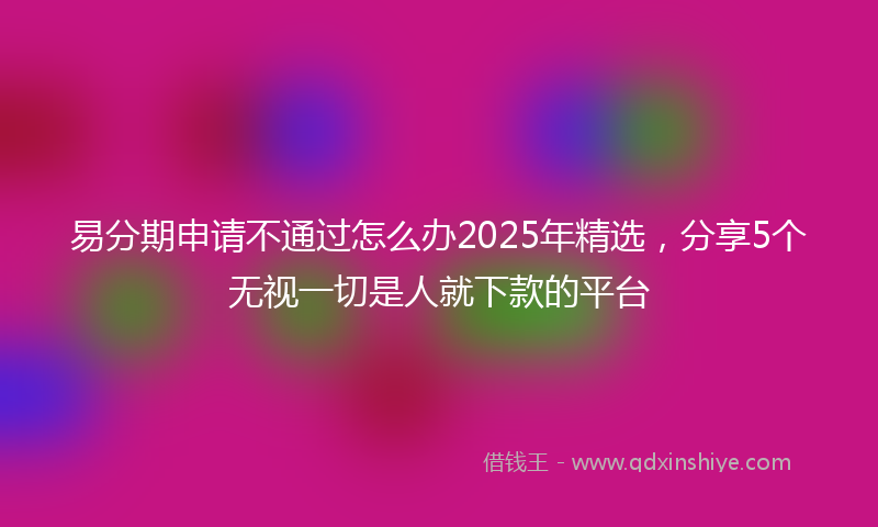易分期申请不通过怎么办2025年精选，分享5个无视一切是人就下款的平台