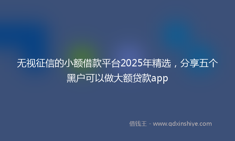 无视征信的小额借款平台2025年精选，分享五个黑户可以做大额贷款app