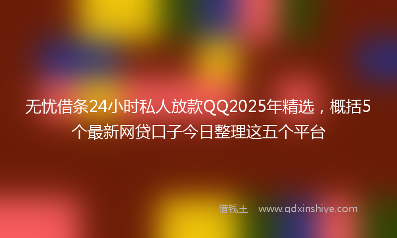 无忧借条24小时私人放款QQ2025年精选，概括5个最新网贷口子今日整理这五个平台