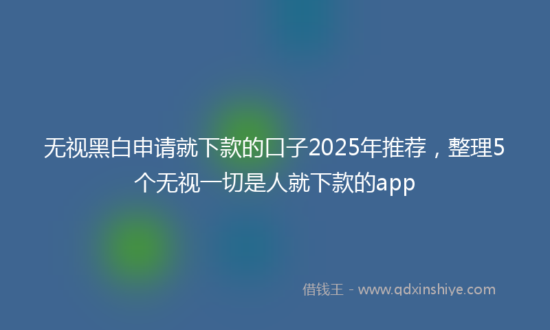 无视黑白申请就下款的口子2025年推荐，整理5个无视一切是人就下款的app