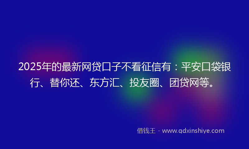 2025年的最新网贷口子不看征信有：平安口袋银行、替你还、东方汇、投友圈、团贷网等。