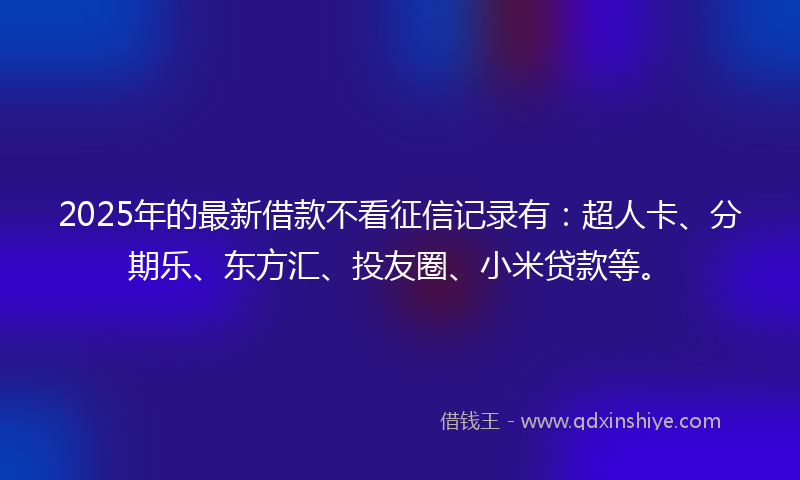 2025年的最新借款不看征信记录有：超人卡、分期乐、东方汇、投友圈、小米贷款等。