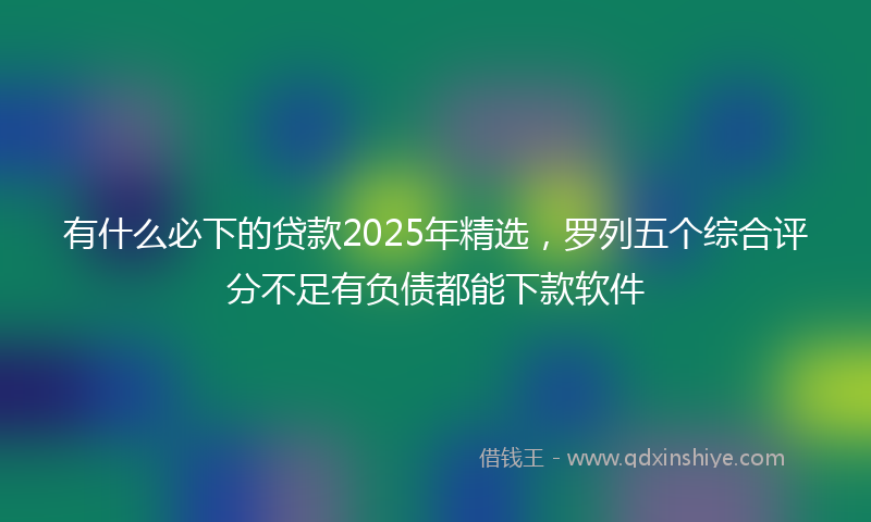 有什么必下的贷款2025年精选，罗列五个综合评分不足有负债都能下款软件